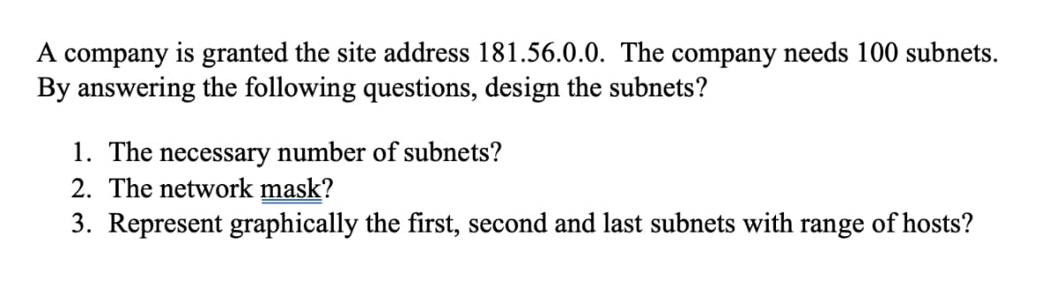 A company is granted the site address 181.56.0.0. The company needs 100 subnets.
By answering the following questions, design the subnets?
1. The necessary number of subnets?
2. The network mask?
3. Represent graphically the first, second and last subnets with range of hosts?
