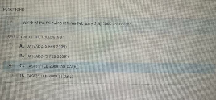 FUNCTIONS
Which of the following returns February 5th, 2009 as a date?
SELECT ONE OF THE FOLLOWING
A. DATEADD(S FEB 2009)
B. DATEADD('5 FEB 2009')
C. CAST('5 FEB 2009 AS DATE)
D. CAST(S FEB 2009 as date)
