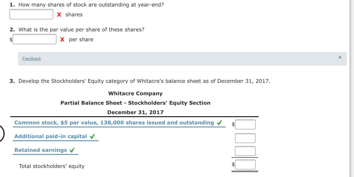 1. How many shares of stock are outstanding at year-end?
X shares
2. What is the par value per share of these shares?
X per share
Feedback
3. Develop the Stockholders' Equity category of Whitacre's balance sheet as of December 31, 2017.
Whitacre Company
Partial Balance Sheet - Stockholders' Equity Section
December 31, 2017
Common stock, $5 par value, 138,000 shares issued and outstanding v
Additional paid-in capital
Retained earnings
Total stockholders' equity
