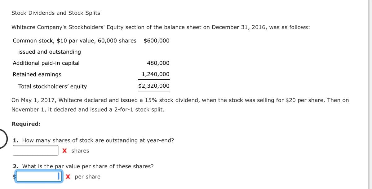 Stock Dividends and Stock Splits
Whitacre Company's Stockholders' Equity section of the balance sheet on December 31, 2016, was as follows:
Common stock, $10 par value, 60,000 shares $600,000
issued and outstanding
Additional paid-in capital
480,000
Retained earnings
1,240,000
Total stockholders' equity
$2,320,000
On May 1, 2017, Whitacre declared and issued a 15% stock dividend, when the stock was selling for $20 per share. Then on
November 1, it declared and issued a 2-for-1 stock split.
Required:
1. How many shares of stock are outstanding at year-end?
X shares
2. What is the par value per share of these shares?
||X per share

