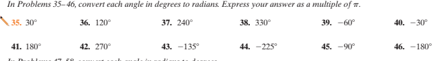 In Problems 35–46, convert each angle in degrees to radians. Express your answer as a multiple of T.
35. 30°
36. 120°
37. 240°
38. 330°
39. -60°
40. -30°
41. 180°
42. 270°
43. -135°
44. -225
45. -90°
46. -180°
17 50
