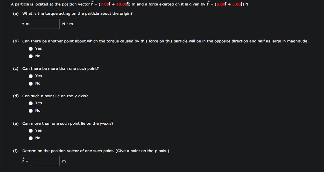 A particle is located at the position vector r = (7.00Î + 10.00ĵ) m and a force exerted on it is given by F = (6.ooî + 5.00ĵ) N.
(a) What is the torque acting on the particle about the origin?
N.m
(b) Can there be another point about which the torque caused by this force on this particle will be in the opposite direction and half as large in magnitude?
Yes
No
(c) Can there be more than one such point?
Yes
No
(d) Can such a point lie on the y-axis?
Yes
No
(e) Can more than one such point lie on the y-axis?
Yes
No
(f) Determine the position vector of one such point. (Give a point on the y-axis.)
