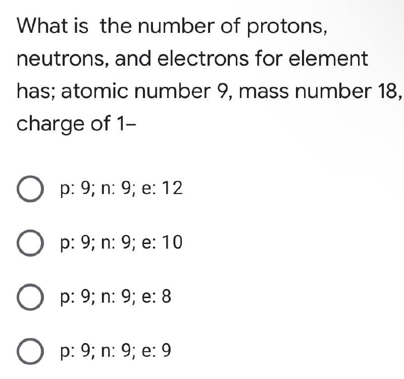 What is the number of protons,
neutrons, and electrons for element
has; atomic number 9, mass number 18,
charge of 1-
p: 9; n: 9; e: 12
O p: 9; n: 9; e: 10
O p: 9; n: 9; e: 8
Op: 9; n: 9; e: 9