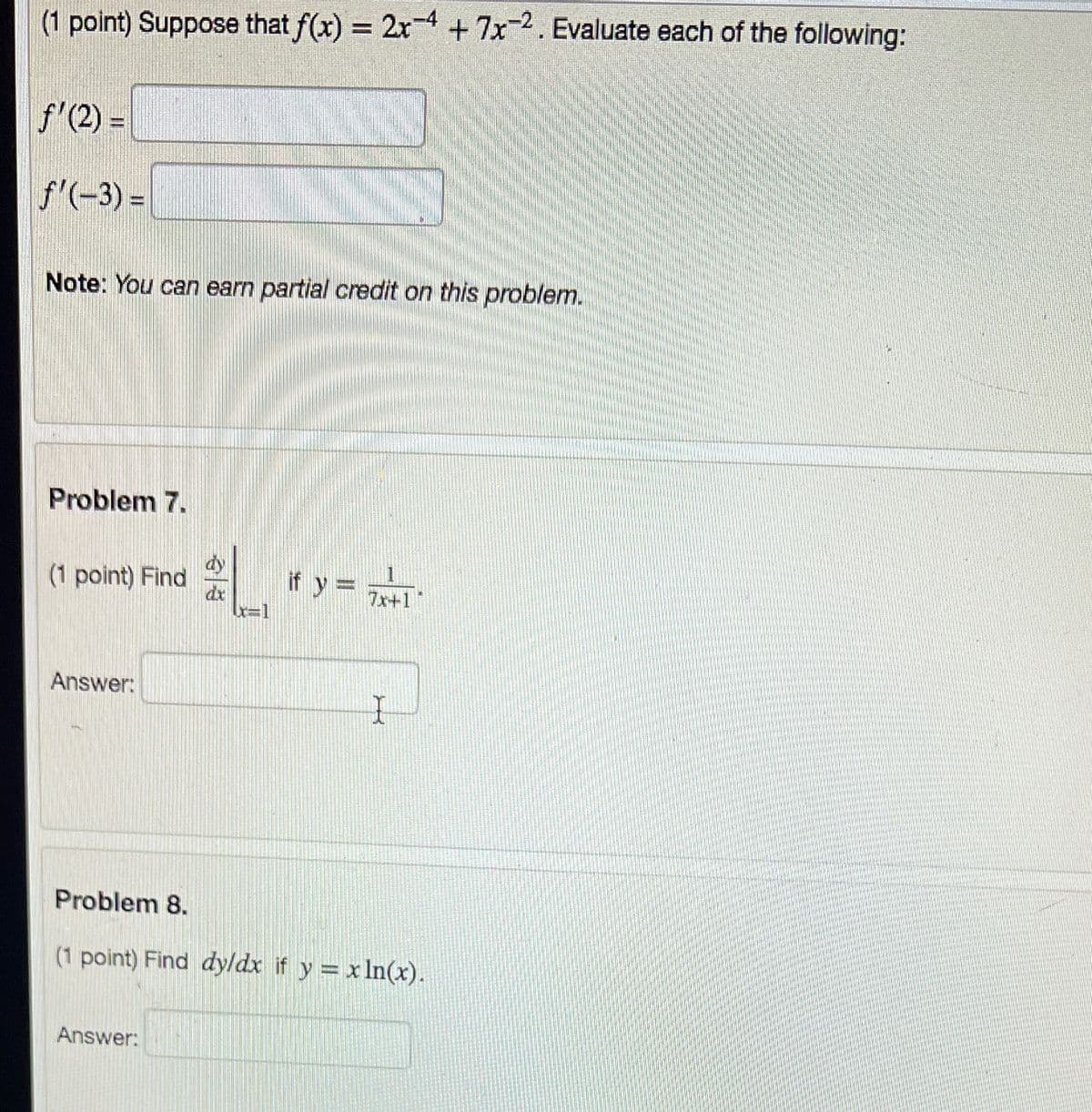 (1 point) Suppose that f(x) = 2x4+7x-2. Evaluate each of the following:
%3D
f'(2) =
f'(-3) =
Note: You can earn partial credit on this problem.
Problem 7.
(1 point) Find
* r y =
if y =
7x+1
Answer:
Problem 8.
(1 point) Find dyldx if y = x In(x).
Answer:
