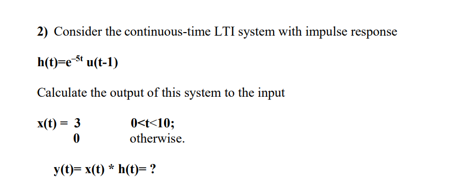 2) Consider the continuous-time LTI system with impulse response
h(t)=e$t u(t-1)
Calculate the output of this system to the input
0<t<10;
otherwise.
x(t) = 3
У()— хx(() * h(t)-?
h(t)= ?
