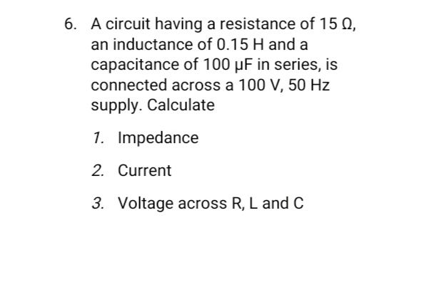 6. A circuit having a resistance of 15 Q,
an inductance of 0.15 H and a
capacitance of 100 µF in series, is
connected across a 100 V, 50 Hz
supply. Calculate
1. Impedance
2. Current
3. Voltage across R, L and C
