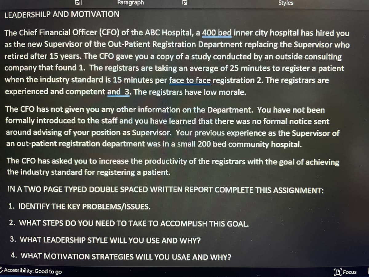 Paragraph
Styles
LEADERSHILP AND MOTIVATION
The Chief Financial Officer (CFO) of the ABC Hospital, a 400 bed inner city hospital has hired you
as the new Supervisor of the Out-Patient Registration Department replacing the Supervisor who
retired after 15 years. The CFO gave you a copy of a study conducted by an outside consulting
company that found 1. The registrars are taking an average of 25 minutes to register a patient
when the industry standard is 15 minutes per face to face registration 2. The registrars are
experienced and competent and 3. The registrars have low morale.
The CFO has not given you any other information on the Department. You have not been
formally introduced to the staff and you have learned that there was no formal notice sent
around advising of your position as Supervisor. Your previous experience as the Supervisor of
an out-patient registration department was in a small 200 bed community hospital.
The CFO has asked you to increase the productivity of the registrars with the goal of achieving
the industry standard for registering a patient.
IN A TWO PAGE TYPED DOUBLE SPACED WRITTEN REPORT COMPLETE THIS ASSIGNMENT:
1. IDENTIFY THE KEY PROBLEMS/ISSUES.
2. WHAT STEPS DO YOU NEED TO TAKE TO ACCOMPLISH THIS GOAL.
3. WHAT LEADERSHIP STYLE WILL YOU USE AND WHY?
4. WHAT MOTIVATION STRATEGIES WILL YOU USAE AND WHY?
Accessibility: Good to go
Focus