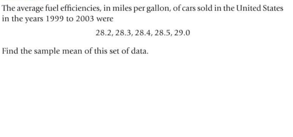 The average fuel efficiencies, in miles per gallon, of cars sold in the United States
in the years 1999 to 2003 were
28.2, 28.3, 28.4, 28.5, 29.0
Find the sample mean of this set of data.