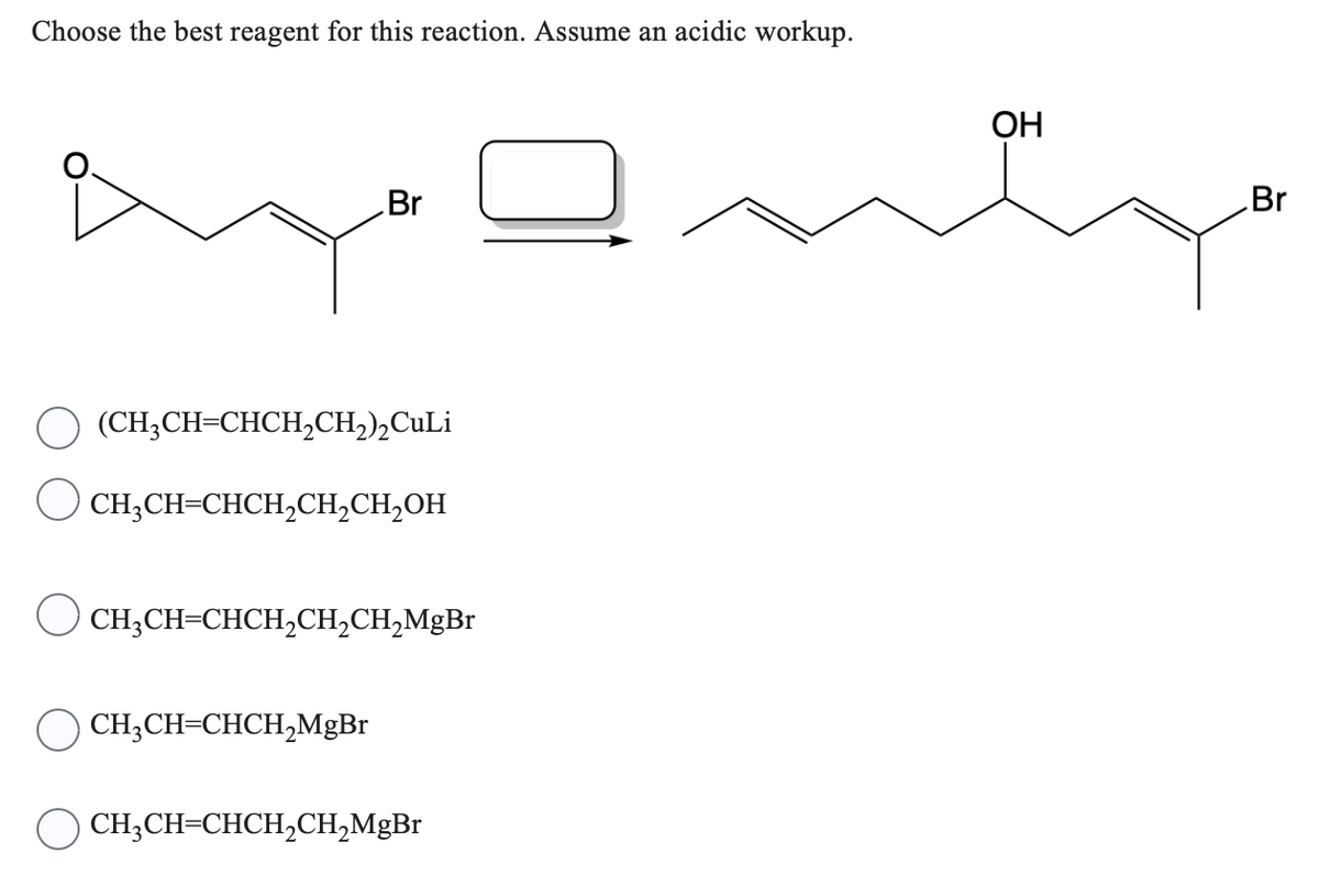Choose the best reagent for this reaction. Assume an acidic workup.
Br
(CH₂CH=CHCH₂CH₂)₂Culi
CH₂CH=CHCH₂CH₂CH₂OH
( CH,CH=CHCH,CH,CH,MgBr
CH₂CH=CHCH₂MgBr
CH,CH=CHCH,CH,MgBr
OH
Br