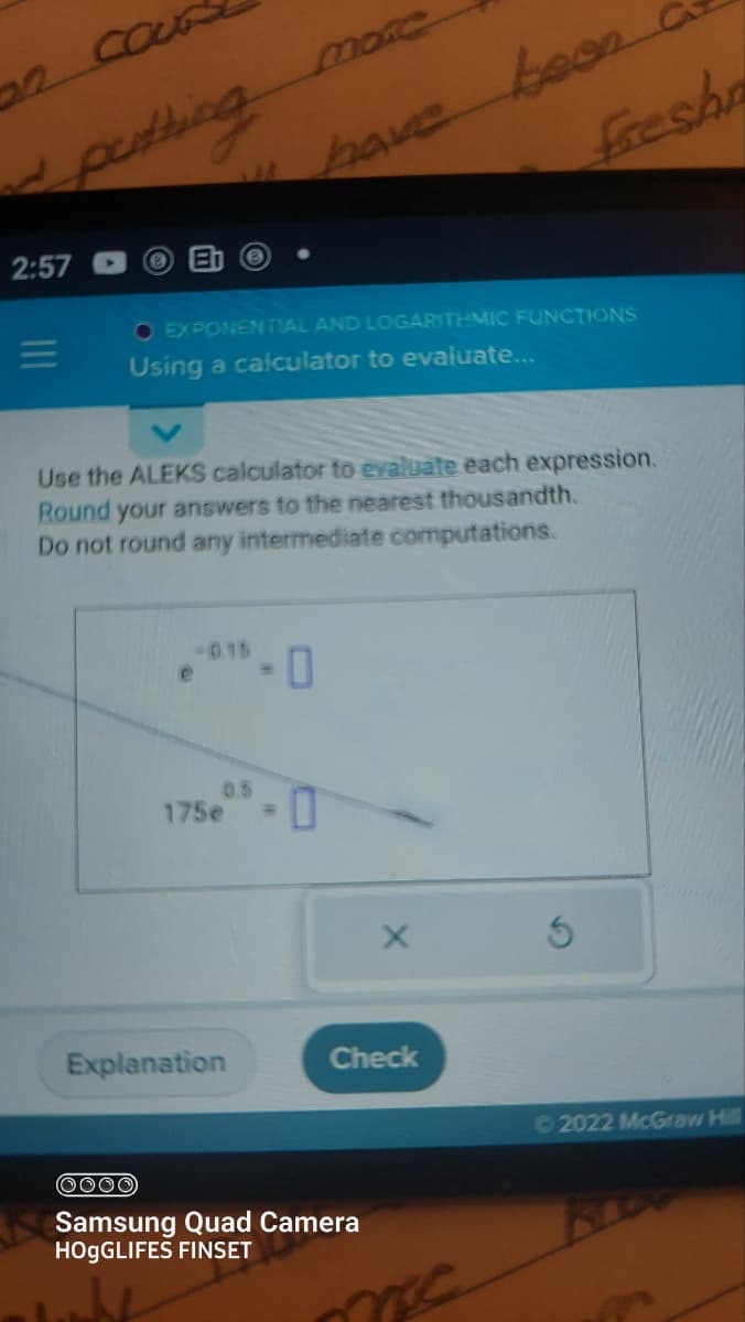 d putting
2:57
=
● EXPONENTIAL AND LOGARITHMIC FUNCTIONS
Using a calculator to evaluate...
-0.15
Use the ALEKS calculator to evaluate each expression.
Round your answers to the nearest thousandth.
Do not round any intermediate computations.
e
have been
175e -
Explanation
-0
Freshn
X
Check
(0000)
Samsung Quad Camera
HOGGLIFES FINSET
me.
Ⓒ2022 McGraw Hill