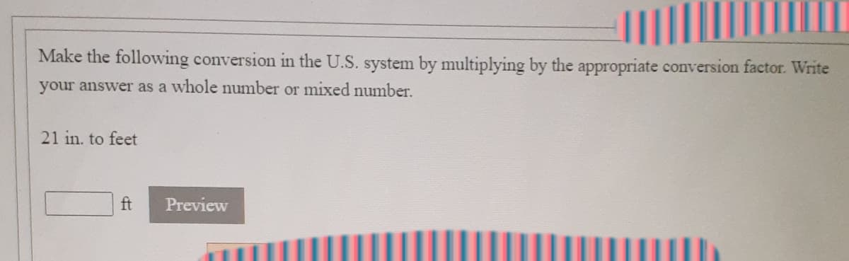 Make the following conversion in the U.S. system by multiplying by the appropriate conversion factor. Write
your answer as a whole number or mixed number.
21 in. to feet
ft
Preview
