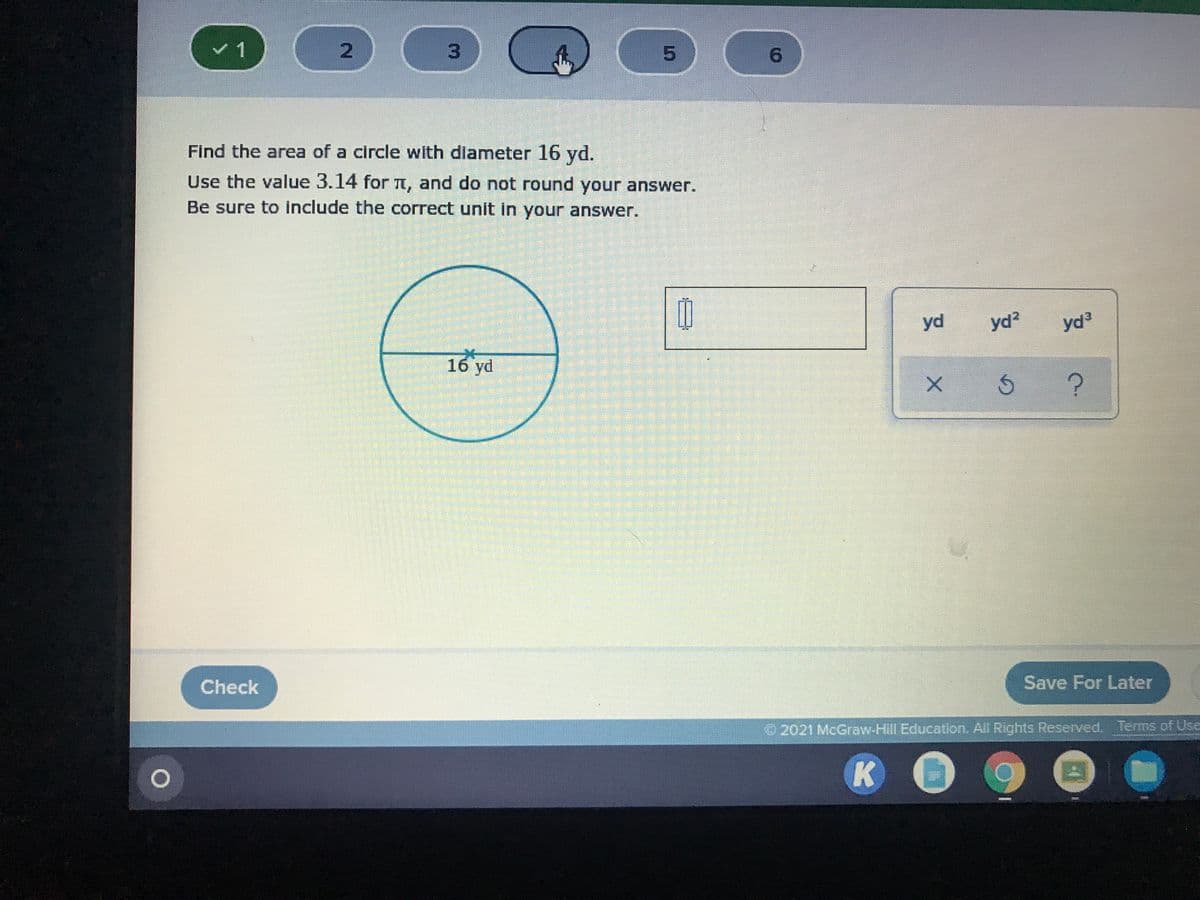 3.
5.
Find the area of a circle with dlameter 16 yd.
Use the value 3.14 for L, and do not round your answer.
Be sure to include the correct unit in your answer.
yd
yd?
yd3
16 yd
Check
Save For Later
2021 McGraw-Hill Education. All Rights Reserved. Terms of Use
