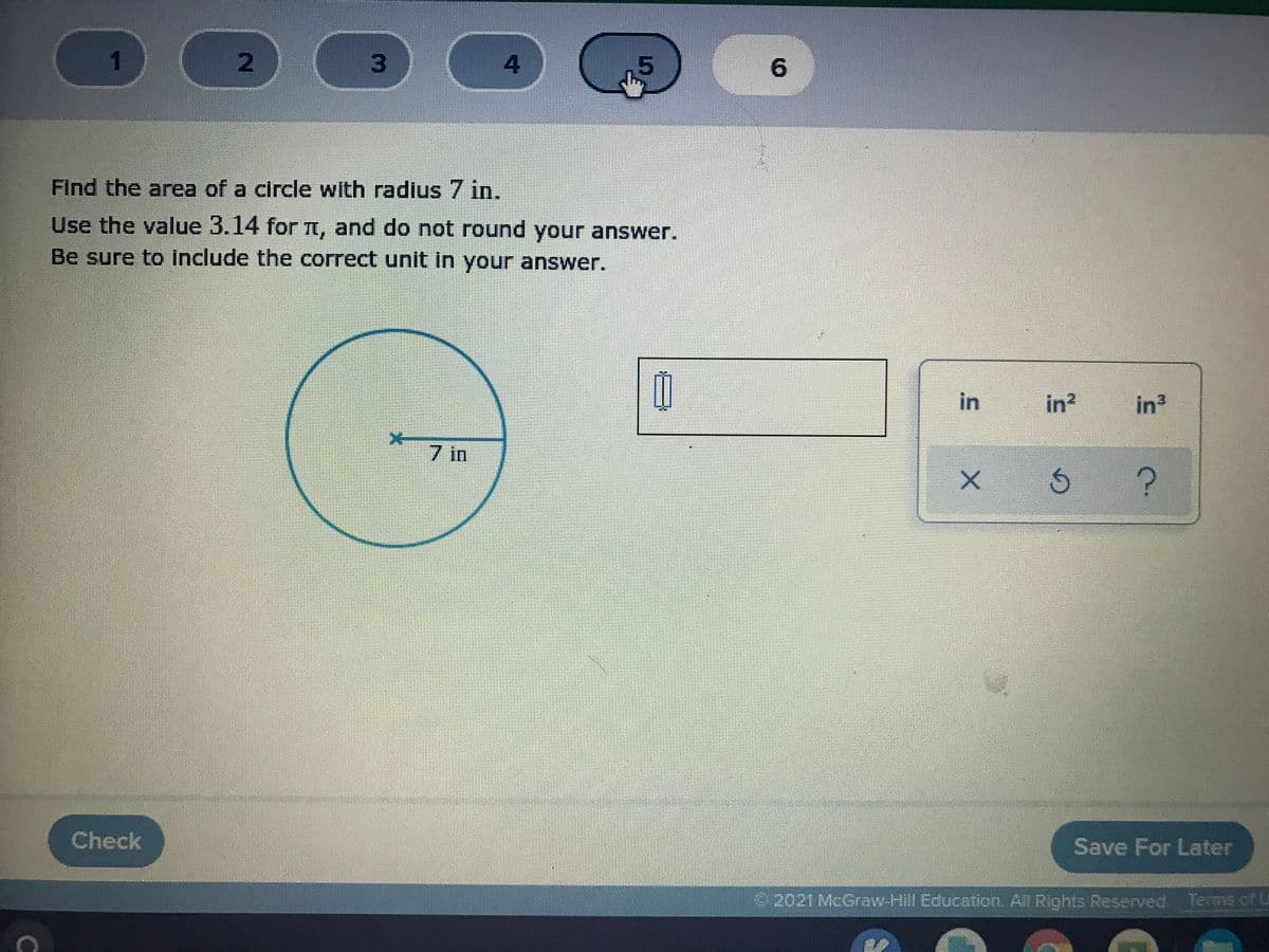 1.
4
6.
Find the area of a circle with radius 7 in.
Use the value 3.14 for , and do not round your answer.
Be sure to Include the correct unit In your answer.
in
in?
in
7 in
Check
Save For Later
2021McGraw-Hill Education. All Rights Reserved, Terms of U
