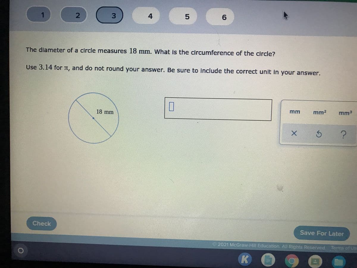 1
2.
4
6.
The dlameter of a circle measures 18 mm. What is the circumference of the circle?
Use 3.14 for t, and do not round your answer. Be sure to include the correct unit in your answer.
mm
mm?
mm
18 mm.
Check
Save For Later
2021 McGraw-Hill Education, A Rights Reserved Terms of US
K
