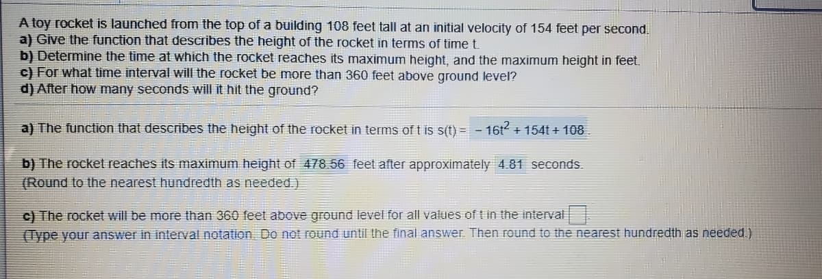 A toy rocket is launched from the top of a building 108 feet tall at an initial velocity of 154 feet per second.
a) Give the function that describes the height of the rocket in terms of time t.
b) Determine the time at which the rocket reaches its maximum height, and the maximum height in feet.
c) For what time interval will the rocket be more than 360 feet above ground level?
d) After how many seconds will it hit the ground?
a) The function that describes the height of the rocket in terms of t is s(t) = - 16t + 154t + 108
b) The rocket reaches its maximum height of 478.56 feet after approximately 4.81 seconds.
(Round to the nearest hundredth as needed.)
c) The rocket will be more than 360 feet above ground level for all values of t in the interval
(Type your answer in interval notation Do not round until the final answer. Then round to the nearest hundredth as needed.)
