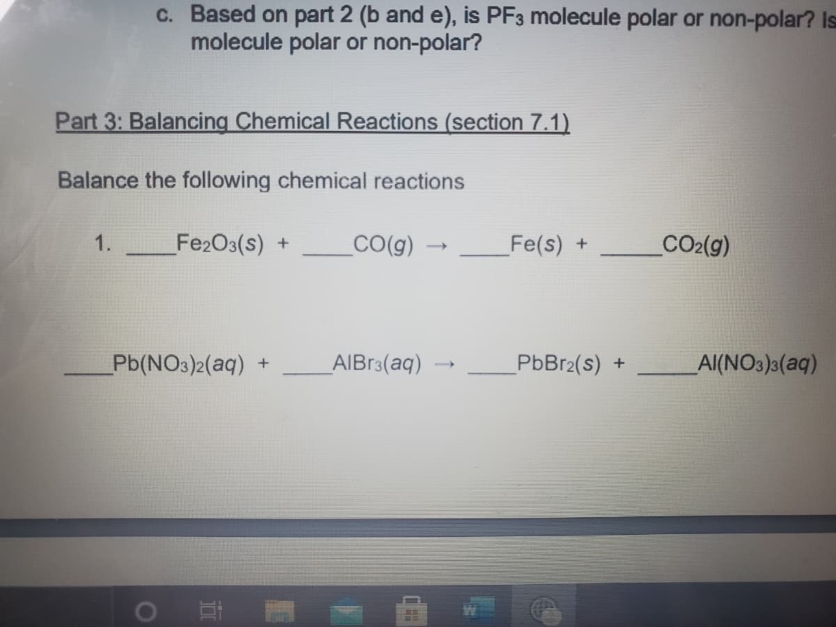 c. Based on part 2 (b and e), is PF3 molecule polar or non-polar? Is
molecule polar or non-polar?
Part 3: Balancing Chemical Reactions (section 7.1)
Balance the following chemical reactions
1.
Fe2O3(s) +
CO(g)
Fe(s) +
CO2(g)
Pb(NO3)2(aq) +
AIBR3(aq)
PbBr2(s)
Al(NO3)3(aq)
>
