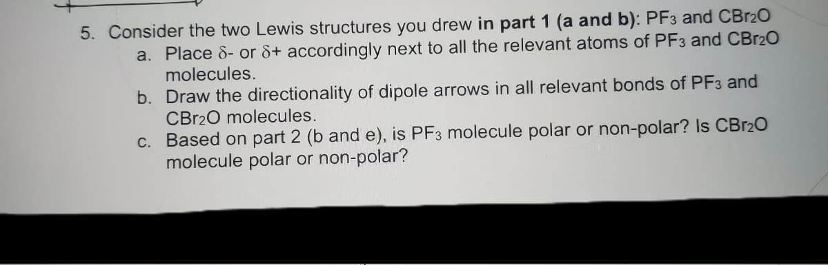 5. Consider the two Lewis structures you drew in part 1 (a and b): PF3 and CBr2O
a. Place 8- or &+ accordingly next to all the relevant atoms of PF3 and CBR20
molecules.
b. Draw the directionality of dipole arrows in all relevant bonds of PF3 and
CBR20 molecules.
c. Based on part 2 (b and e), is PF3 molecule polar or non-polar? Is CBR2O
molecule polar or non-polar?
