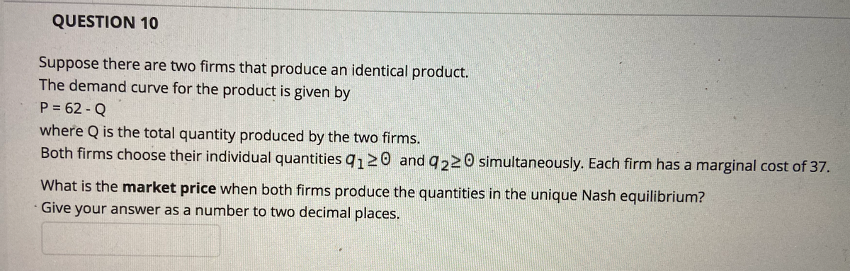 QUESTION 10
Suppose there are two firms that produce an identical product.
The demand curve for the product is given by
P = 62 - Q
where Q is the total quantity produced by the two firms.
Both firms choose their individual quantities qı20 and q22 0 simultaneously. Each firm has a marginal cost of 37.
What is the market price when both firms produce the quantities in the unique Nash equilibrium?
Give your answer as a number to two decimal places.
