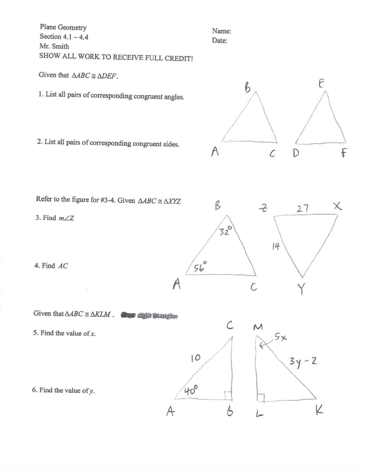 Plane Geometry
Name:
Section 4.1 - 4.4
Date:
Mr. Smith
SHOW ALL WORK TO RECEIVE FULL CREDIT!
Given that AABC = ADEF.
1. List all pairs of corresponding congruent angles.
2. List all pairs of corresponding congruent sides.
A
C D
Refer to the figure for #3-4. Given AABC = AXYZ
27
3. Find mLZ
32
14
4. Find AC
56
A
Given that AABC = AKLM . er ngatgles
5. Find the value of x.
Sx
10
3y-2
6. Find the value of y.
400
A
NO.
