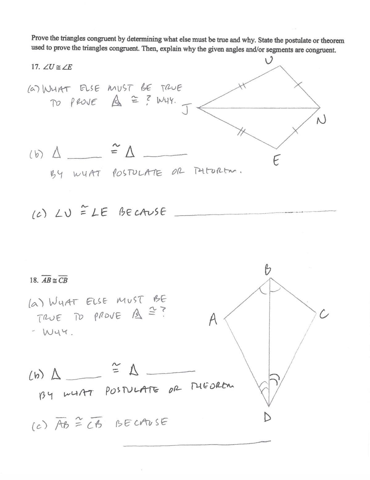 Prove the triangles congruent by determining what else must be true and why. State the postulate or theorem
used to prove the triangles congruent. Then, explain why the given angles and/or segments are congruent.
17. ZU = ZE
(a) WHAT TRUE
E ? W4.
J
ELSE MUST BE
TO PROVE
A
(6b) A
B4 WUAT
POSTULATE OR PAtORtm.
(c) LU LE BE CAUSE
18. AB = CB
la) WHAT ELSE MUST BE
TRUE TO
o PROVE A
A
- W44.
cb) A
PIEOREM
B4 WHAT POSTULATE OR
(c) AB
BE CAUSE
