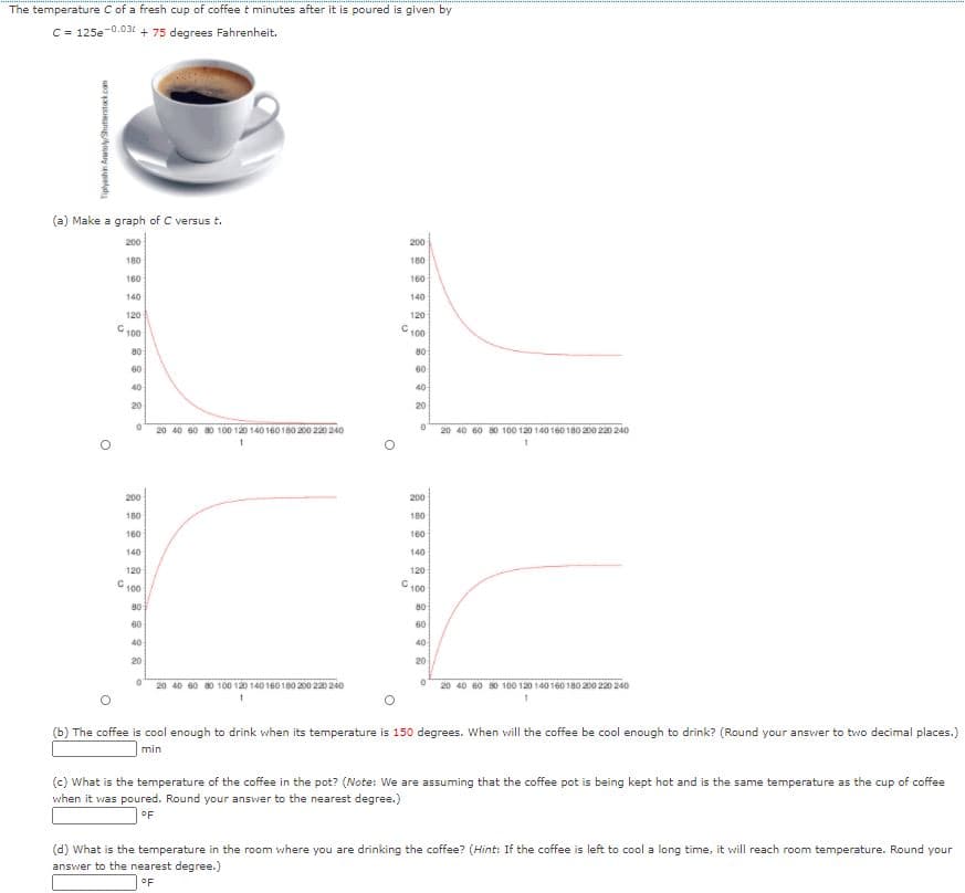 The temperature C of a fresh cup of coffee t minutes after it is poured is given by
C = 125e-0.031 + 75 degrees Fahrenheit.
(a) Make a graph of C versus t.
200
200
180
160
160
160
140
140
120
120
C.
100
100
80
80
60
60
40
40
20
20
20 40 60 80 100 120 140 160 180 200 220 240
20 40 60 80 100 120 140 160 180 200 220 240
200
200
180
180
160
160
140
140
120
120
C 100
G100
80
80
60
60
40
40
20
20
20 40 60 80 100 120 140 160 180 200 220 240
20 40 60 80 100 120 140160 180 200 220 240
(b) The coffee is cool enough to drink when its temperature is 150 degrees. When will the coffee be cool enough to drink? (Round your answer to two decimal places.)
min
(c) What is the temperature of the coffee in the pot? (Note: We are assuming that the coffee pot is being kept hot and is the same temperature as the cup of coffee
when it was poured. Round your answer to the nearest degree.)
OF
(d) What is the temperature in the room where you are drinking the coffee? (Hint: If the coffee is left to cool a long time, it will reach room temperature. Round your
answer to the nearest degree.)
OF
Tiplyashin AratoShutterstock com

