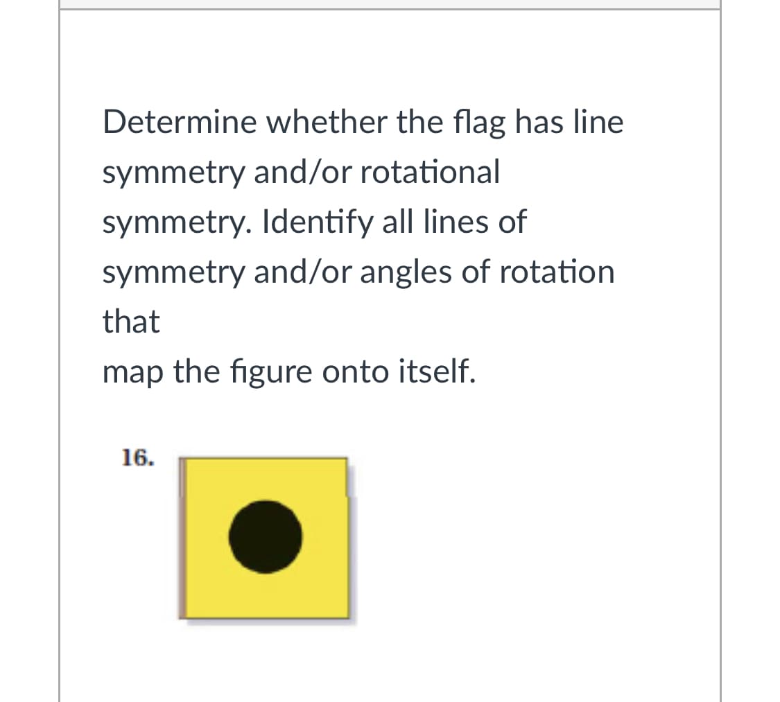 Determine whether the flag has line
symmetry and/or rotational
symmetry. Identify all lines of
symmetry and/or angles of rotation
that
map the figure onto itself.
16.

