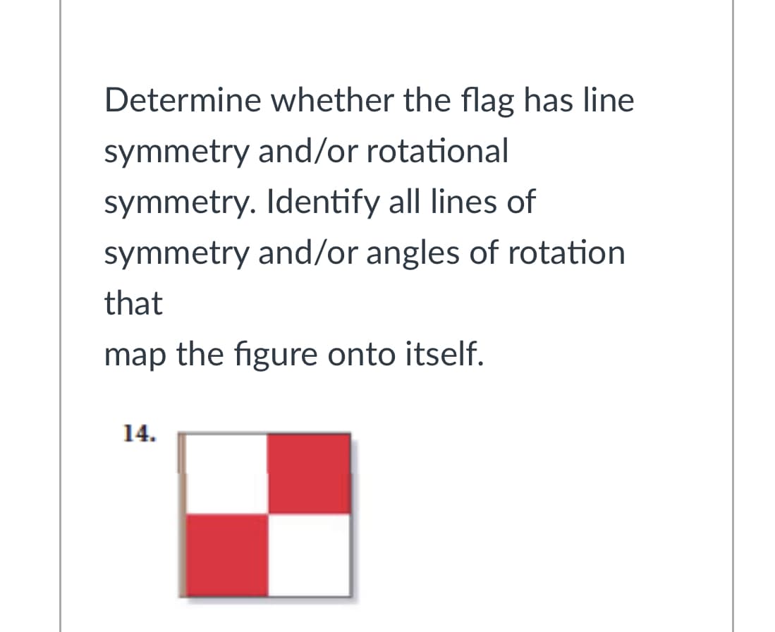 Determine whether the flag has line
symmetry and/or rotational
symmetry. Identify all lines of
symmetry and/or angles of rotation
that
map the figure onto itself.
14.
