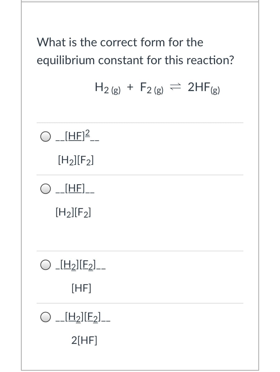 What is the correct form for the
equilibrium constant for this reaction?
H2 (g) + F2 (e) = 2HF(e)
(g)
= 2HF(g)
[HE]?-
[H2][F2]
--IHF]_
[H2][F2]
O _[H2][E2]_-
[HF]
O -_[H2][E2]_
2[HF]
