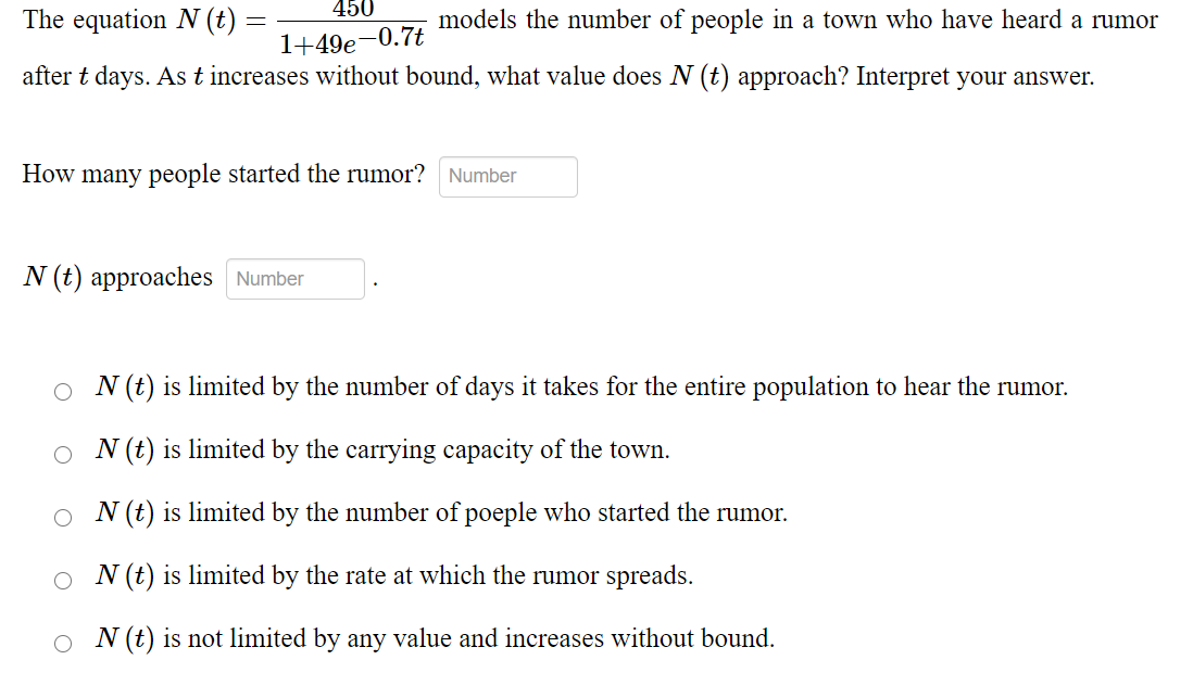 450
The equation N (t) =
models the number of people in a town who have heard a rumor
1+49e-0.7t
after t days. As t increases without bound, what value does N (t) approach? Interpret your answer.
How many people started the rumor?
Number
N (t) approaches Number
N (t) is limited by the number of days it takes for the entire population to hear the rumor.
N (t) is limited by the carrying capacity of the town.
N (t) is limited by the number of poeple who started the rumor.
O N (t) is limited by the rate at which the rumor spreads.
O N (t) is not limited by any value and increases without bound.
