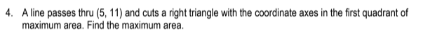 4. A line passes thru (5, 11) and cuts a right triangle with the coordinate axes in the first quadrant of
maximum area. Find the maximum area.
