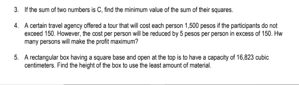 3. If the sum of two numbers is C, find the minimum value of the sum of their squares.
4. A certain travel agency offered a tour that will cost each person 1,500 pesos if the participants do not
exceed 150. However, the cost per person will be reduced by 5 pesos per person in excess of 150. Hw
many persons will make the profit maximum?
5. A rectangular box having a square base and open at the top is to have a capacity of 16,823 cubic
centimeters. Find the height of the box to use the least amount of material.
