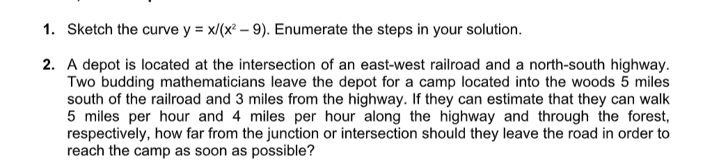 1. Sketch the curve y = x/(x² – 9). Enumerate the steps in your solution.
2. A depot is located at the intersection of an east-west railroad and a north-south highway.
Two budding mathematicians leave the depot for a camp located into the woods 5 miles
south of the railroad and 3 miles from the highway. If they can estimate that they can walk
5 miles per hour and 4 miles per hour along the highway and through the forest,
respectively, how far from the junction or intersection should they leave the road in order to
reach the camp as soon as possible?
