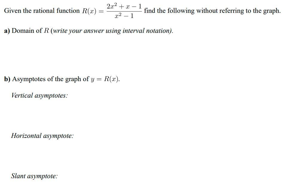 2.x2 + x – 1
Given the rational function R(x)
find the following without referring to the graph.
x2 – 1
a) Domain of R (write your answer using interval notation).
b) Asymptotes of the graph of y =
R(x).
Vertical asymptotes:
Horizontal asymptote:
Slant asymptote:
