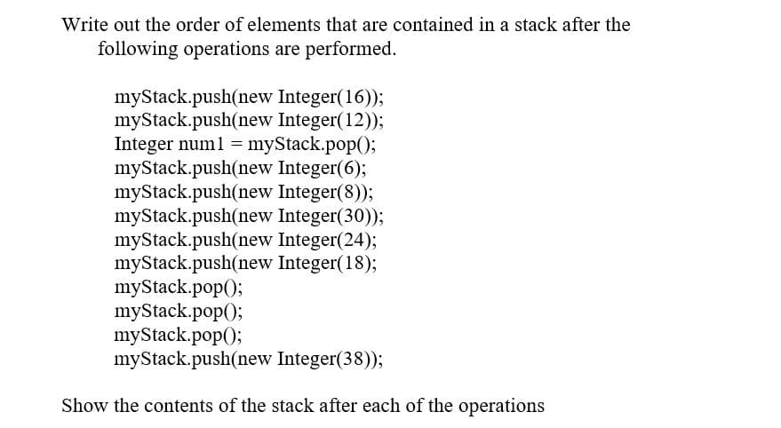 Write out the order of elements that are contained in a stack after the
following operations are performed.
myStack.push(new Integer(16));
myStack.push(new Integer(12));
Integer num1 = myStack.pop();
myStack.push(new Integer(6);
myStack.push(new Integer(8));
myStack.push(new Integer(30));
myStack.push(new Integer(24);
myStack.push(new Integer(18);
myStack.pop();
myStack.pop();
myStack.pop();
myStack.push(new Integer(38));
Show the contents of the stack after each of the operations
