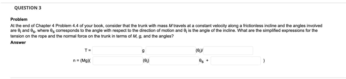 QUESTION 3
Problem
At the end of Chapter 4 Problem 4.4 of your book, consider that the trunk with mass M travels at a constant velocity along a frictionless incline and the angles involved
are 0j and es, where es corresponds to the angle with respect to the direction of motion and 0; is the angle of the incline. What are the simplified expressions for the
tension on the rope and the normal force on the trunk in terms of M, g, and the angles?
Answer
T =
(0;)/
n = (Mg)(
(6)
Os +
