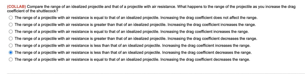 (COLLAB) Compare the range of an idealized projectile and that of a projectile with air resistance. What happens to the range of the projectile as you increase the drag
coefficient of the shuttlecock?
O The range of a projectile with air resistance is equal to that of an idealized projectile. Increasing the drag coefficient does not affect the range.
The range of a projectile with air resistance is greater than that of an idealized projectile. Increasing the drag coefficient increases the range.
O The range of a projectile with air resistance is equal to that of an idealized projectile. Increasing the drag coefficient increases the range.
O The range of a projectile with air resistance is greater than that of an idealized projectile. Increasing the drag coefficient decreases the range.
O The range of a projectile with air resistance is less than that of an idealized projectile. Increasing the drag coefficient increases the range.
O The range of a projectile with air resistance is less than that of an idealized projectile. Increasing the drag coefficient decreases the range.
O The range of a projectile with air resistance is equal to that of an idealized projectile. Increasing the drag coefficient decreases the range.
