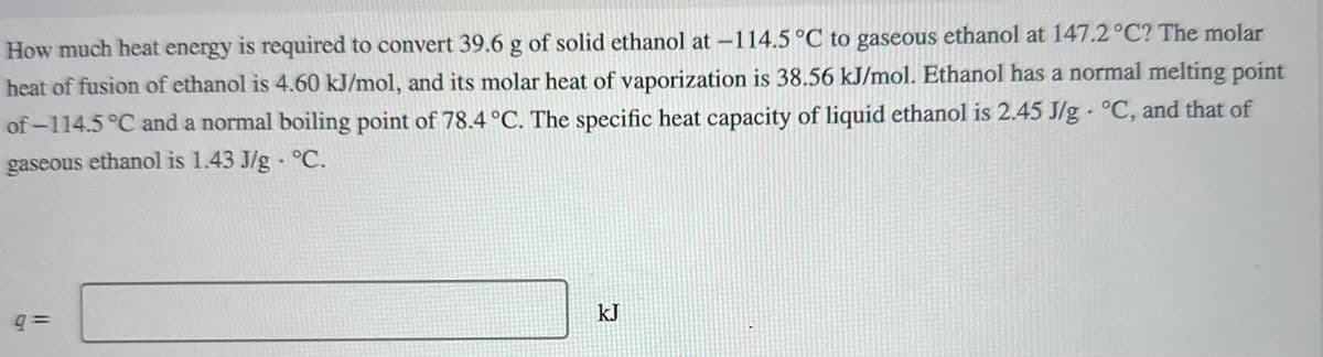 How much heat energy is required to convert 39.6 g of solid ethanol at -114.5 °C to gaseous ethanol at 147.2 °C? The molar
heat of fusion of ethanol is 4.60 kJ/mol, and its molar heat of vaporization is 38.56 kJ/mol. Ethanol has a normal melting point
of-114.5 °C and a normal boiling point of 78.4 °C. The specific heat capacity of liquid ethanol is 2.45 J/g °C, and that of
gaseous ethanol is 1.43 J/g. °C.
9=
kJ