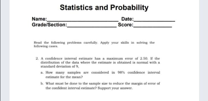Statistics and Probability
Name:
Grade/Section:_
Date:
Score:
Read the following problema carefully. Apply your skills in solving the
following cases.
2. A confidence interval estimate has a maximum error of 2.50. If the
distribution of the data where the estimate in obtained is normal with a
standard deviation of 9,
a. How many samples are considered in 98% confidence interval
eatimate for the mcan?
b. What must be done to the sample size to reduce the margin of error of
the confident interval estimate? Support your answer.
