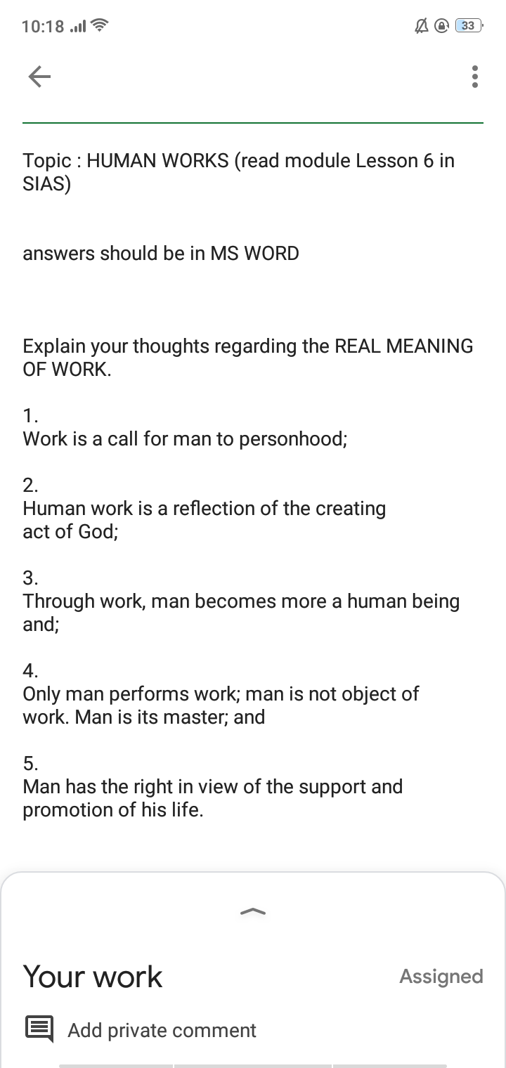 10:18 .l ?
33
Topic : HUMAN WORKS (read module Lesson 6 in
SIAS)
answers should be in MS WORD
Explain your thoughts regarding the REAL MEANING
OF WORK.
1.
Work is a call for man to personhood;
2.
Human work is a reflection of the creating
act of God;
3.
Through work, man becomes more a human being
and;
4.
Only man performs work; man is not object of
work. Man is its master; and
5.
Man has the right in view of the support and
promotion of his life.
Your work
Assigned
Add private comment
