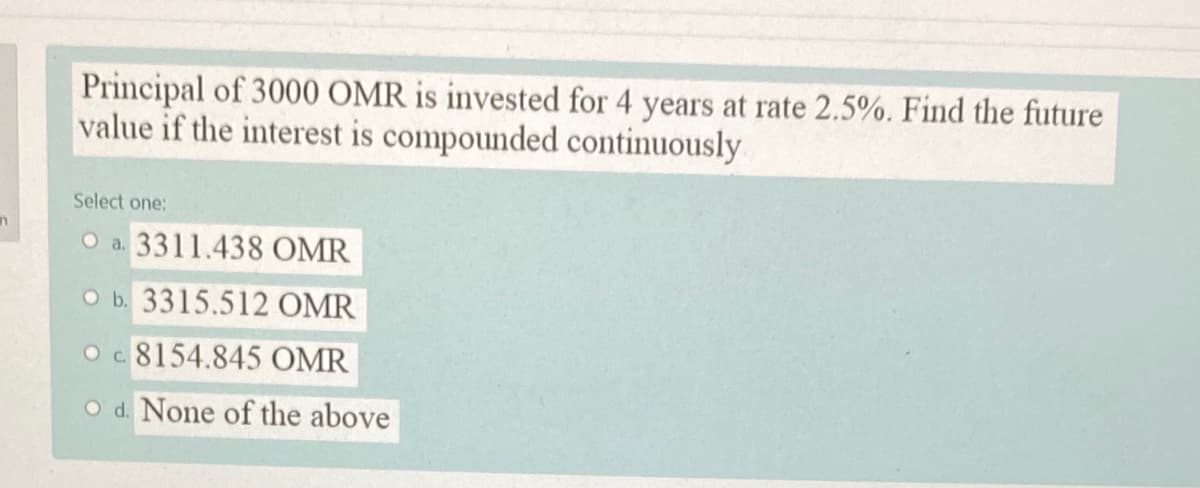 Principal of 3000 OMR is invested for 4 years at rate 2.5%. Find the future
value if the interest is compounded continuously
Select one:
O a. 3311.438 OMR
O b. 3315.512 OMR
Oc 8154.845 OMR
O d. None of the above
