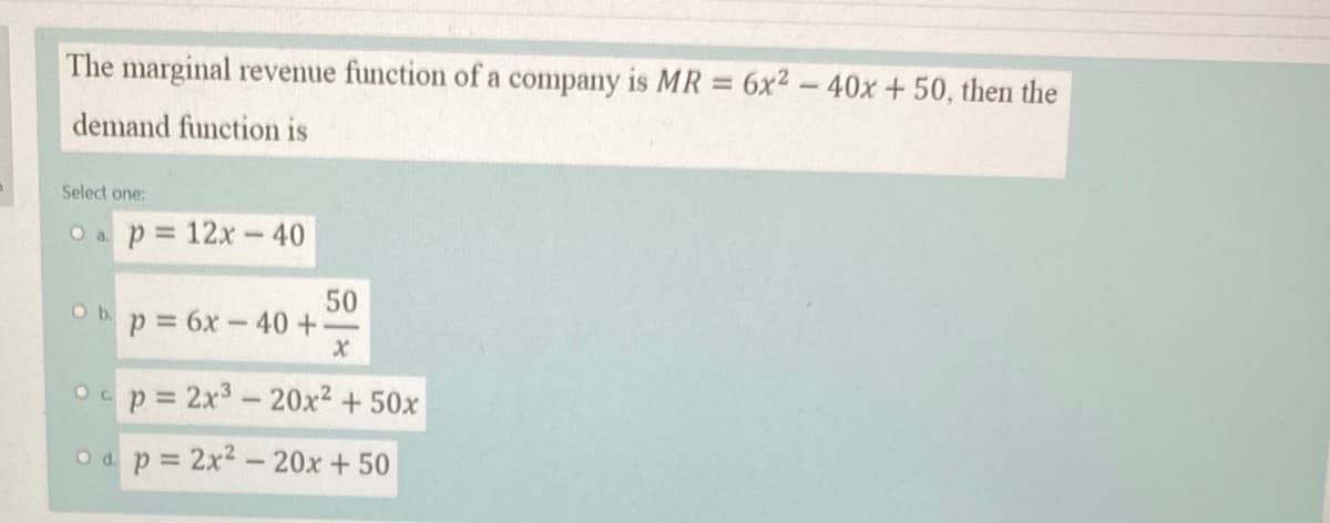 The marginal revenue function of a company is MR = 6x2-40x + 50, then the
%3D
demand function is
Select one:
O a p 12x- 40
50
bp= 6x-40 +
Ob.
Ocp= 2x3-20x2 + 50x
O d. p 2x2-20x+50
