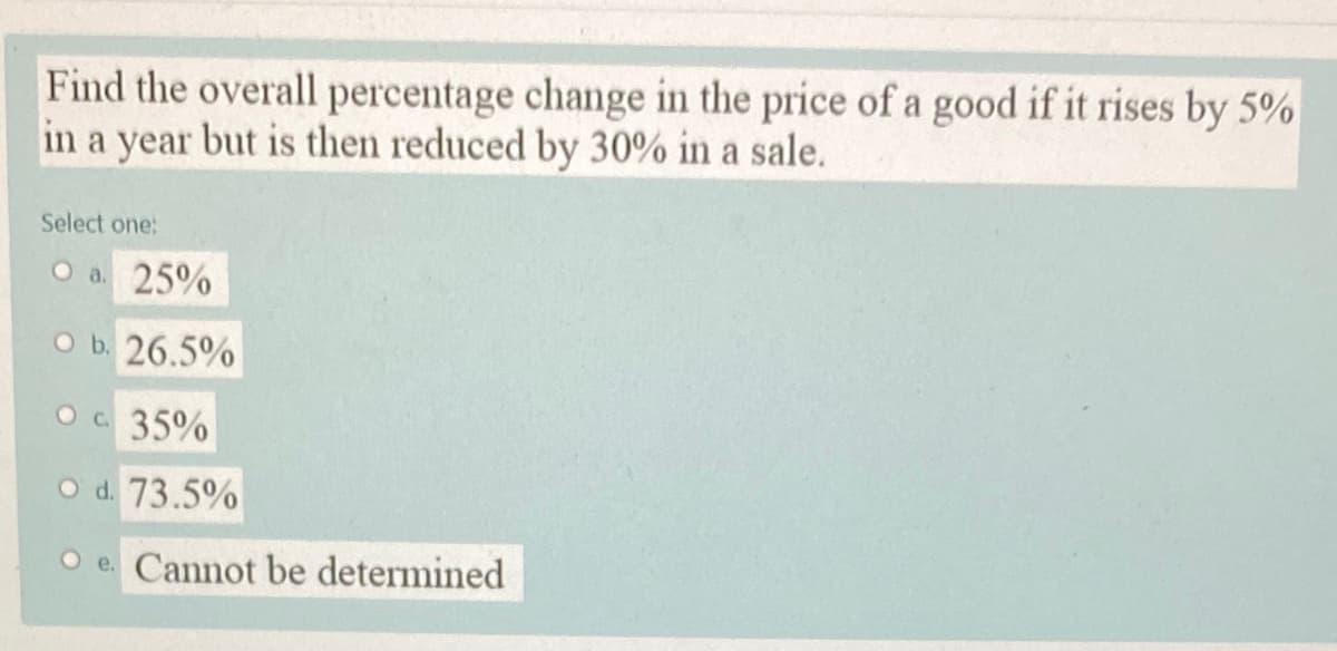 Find the overall percentage change in the price of a good if it rises by 5%
in a year but is then reduced by 30% in a sale.
Select one:
O a 25%
O b. 26.5%
Oc 35%
O d. 73.5%
O e. Cannot be determined
