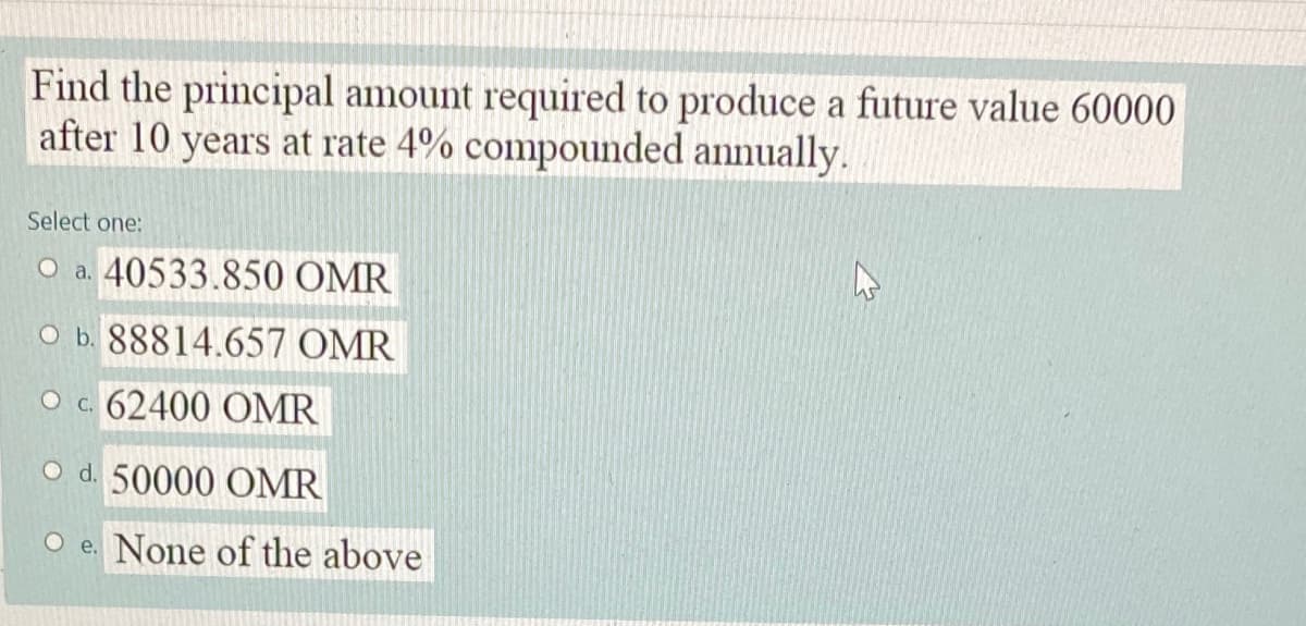 Find the principal amount required to produce a future value 60000
after 10 years at rate 4% compounded annually.
Select one:
O a. 40533.850 OMR
O b. 88814.657 OMR
O c. 62400 OMR
O d. 50000 OMR
O e. None of the above
