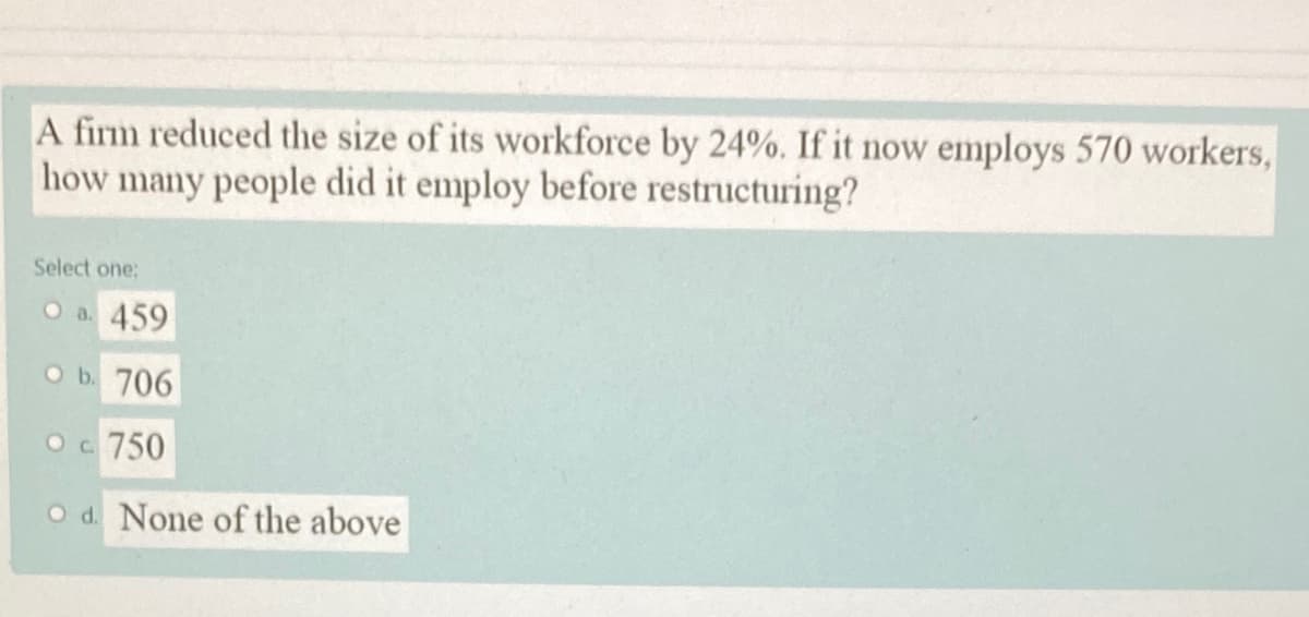 A firm reduced the size of its workforce by 24%. If it now employs 570 workers,
how many people did it employ before restructuring?
Select one:
O a. 459
Ob. 706
Oc 750
O d. None of the above
