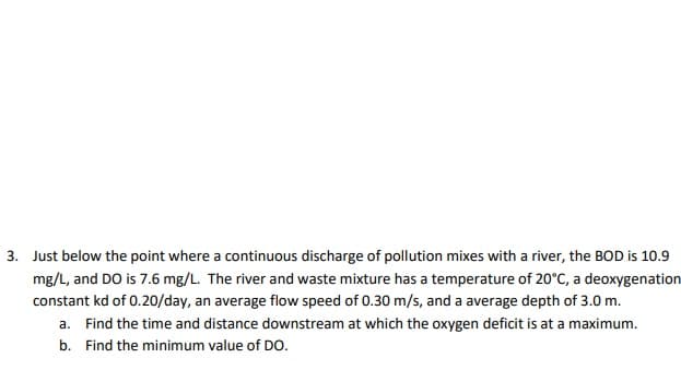 3. Just below the point where a continuous discharge of pollution mixes with a river, the BOD is 10.9
mg/L, and DO is 7.6 mg/L. The river and waste mixture has a temperature of 20°C, a deoxygenation
constant kd of 0.20/day, an average flow speed of 0.30 m/s, and a average depth of 3.0 m.
a. Find the time and distance downstream at which the oxygen deficit is at a maximum.
b. Find the minimum value of DO.
