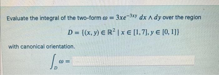 Evaluate the integral of the two-form w = 3xe-3xy dx A dy over the region
D = {(x, y) E R² | x € [1,7], y = [0, 1]}
with canonical orientation.
1₁0 =
