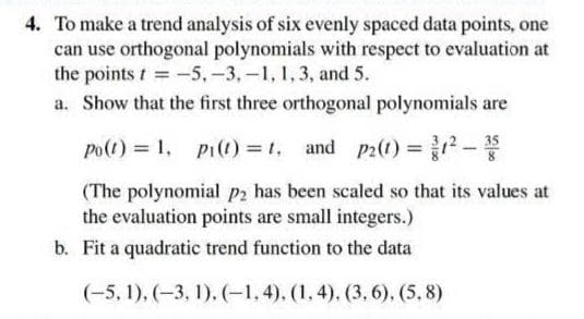 4. To make a trend analysis of six evenly spaced data points, one
can use orthogonal polynomials with respect to evaluation at
the points t= -5, -3,-1, 1, 3, and 5.
a. Show that the first three orthogonal polynomials are
35
Po(t) = 1, Pi(t) = 1, and p2(1) = 1²-¹3 8
(The polynomial p2 has been scaled so that its values at
the evaluation points are small integers.)
b. Fit a quadratic trend function to the data
(-5, 1), (-3, 1), (-1,4), (1, 4). (3,6). (5.8)
