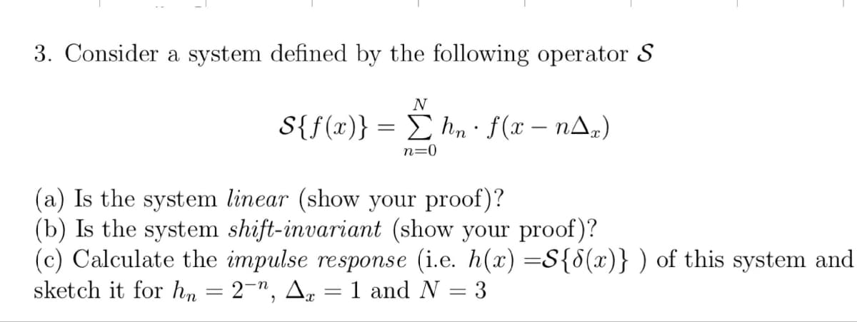 3. Consider a system defined by the following operator S
N
S{f(x)} = Σhn · f (x – n^x)
n=0
(a) Is the system linear (show your proof)?
(b) Is the system shift-invariant (show your proof)?
(c) Calculate the impulse response (i.e. h(x) =S{8(x)}) of this system and
sketch it for hn = 2-", Ax
1 and N = 3
=