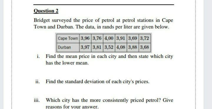 Question 2
Bridget surveyed the price of petrol at petrol stations in Cape
Town and Durban. The data, in rands per liter are given below.
Cape Town 3,96 3,76 4,00 3,91 3,69 3,72
Durban
3,97 3,81 3,52 4,08 3,88 3,68
i. Find the mean price in each city and then state which city
has the lower mean.
ii. Find the standard deviation of each city's prices.
iii. Which city has the more consistently priced petrol? Give
reasons for your answer.

