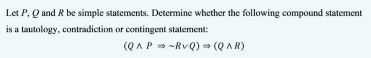 Let P, Q and R be simple statements. Determine whether the following compound statement
is a tautology, contradiction or contingent statement:
(Q ^ P = ~RvQ) = (Q ^ R)
